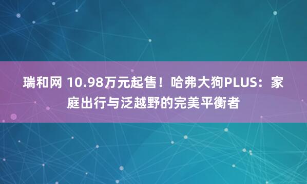 瑞和网 10.98万元起售！哈弗大狗PLUS：家庭出行与泛越野的完美平衡者