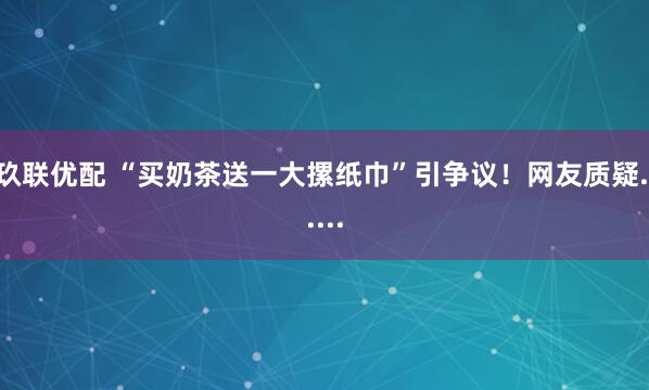 玖联优配 “买奶茶送一大摞纸巾”引争议！网友质疑......
