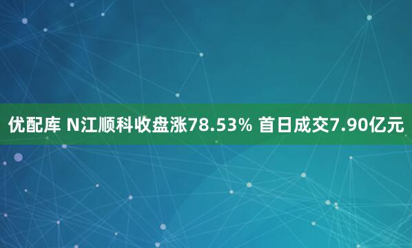 优配库 N江顺科收盘涨78.53% 首日成交7.90亿元