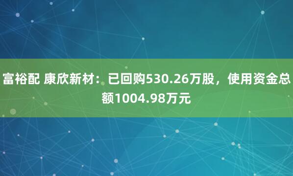 富裕配 康欣新材：已回购530.26万股，使用资金总额1004.98万元