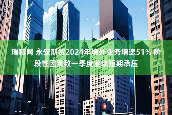 瑞和网 永安期货2024年境外业务增速51% 阶段性因素致一季度业绩短期承压