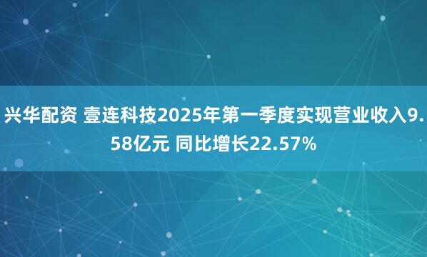 兴华配资 壹连科技2025年第一季度实现营业收入9.58亿元 同比增长22.57%