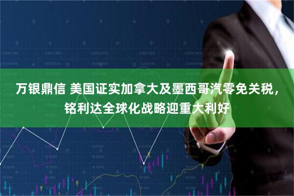 万银鼎信 美国证实加拿大及墨西哥汽零免关税，铭利达全球化战略迎重大利好
