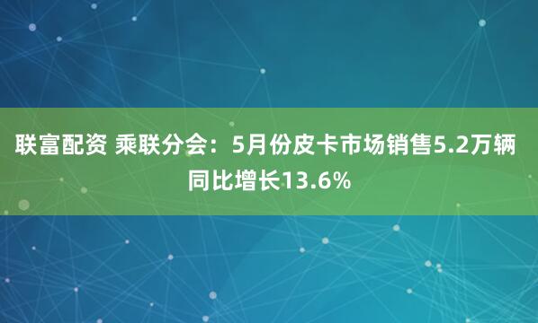 联富配资 乘联分会：5月份皮卡市场销售5.2万辆 同比增长13.6%