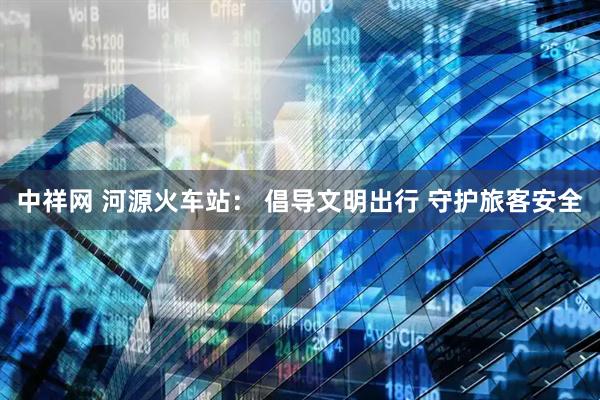 中祥网 河源火车站： 倡导文明出行 守护旅客安全