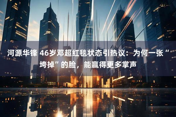 河源华锋 46岁邓超红毯状态引热议：为何一张“垮掉”的脸，能赢得更多掌声