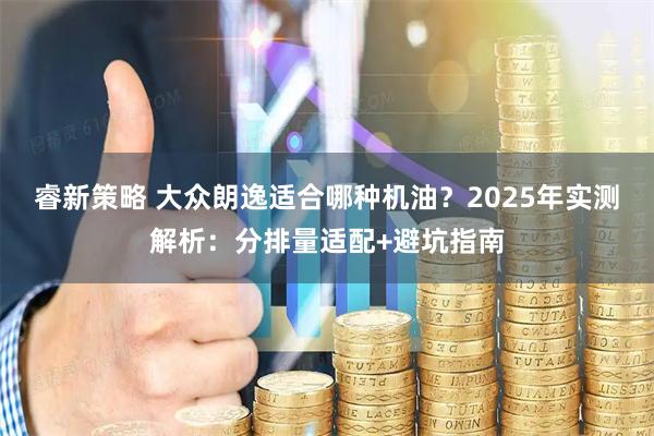 睿新策略 大众朗逸适合哪种机油？2025年实测解析：分排量适配+避坑指南