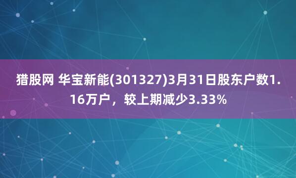 猎股网 华宝新能(301327)3月31日股东户数1.16万户，较上期减少3.33%