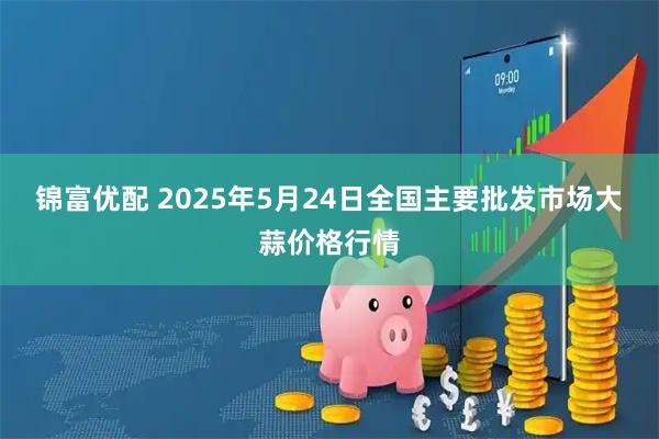 锦富优配 2025年5月24日全国主要批发市场大蒜价格行情