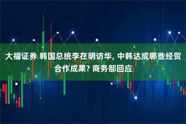 大福证券 韩国总统李在明访华, 中韩达成哪些经贸合作成果? 商务部回应