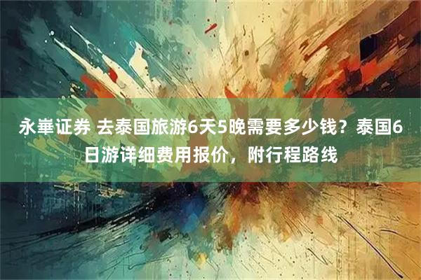 永崋证券 去泰国旅游6天5晚需要多少钱？泰国6日游详细费用报价，附行程路线