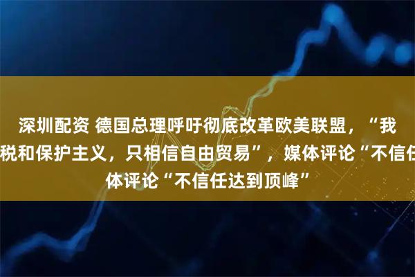 深圳配资 德国总理呼吁彻底改革欧美联盟，“我们不相信关税和保护主义，只相信自由贸易”，媒体评论“不信任达到顶峰”