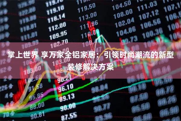 掌上世界 享万家全铝家居：引领时尚潮流的新型装修解决方案