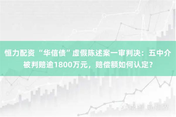 恒力配资 “华信债”虚假陈述案一审判决：五中介被判赔逾1800万元，赔偿额如何认定？