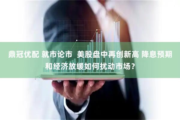 鼎冠优配 就市论市  美股盘中再创新高 降息预期和经济放缓如何扰动市场？