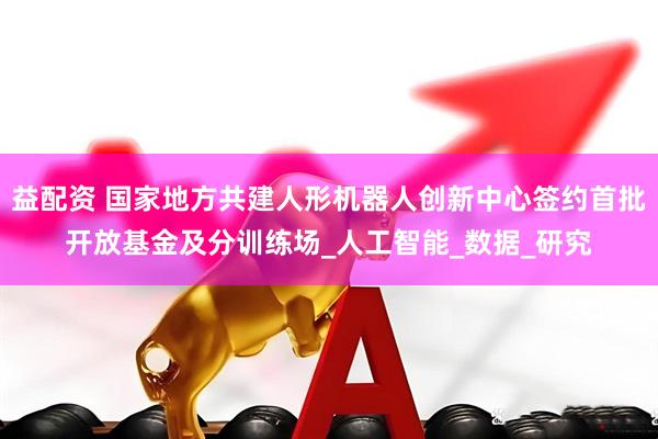 益配资 国家地方共建人形机器人创新中心签约首批开放基金及分训练场_人工智能_数据_研究
