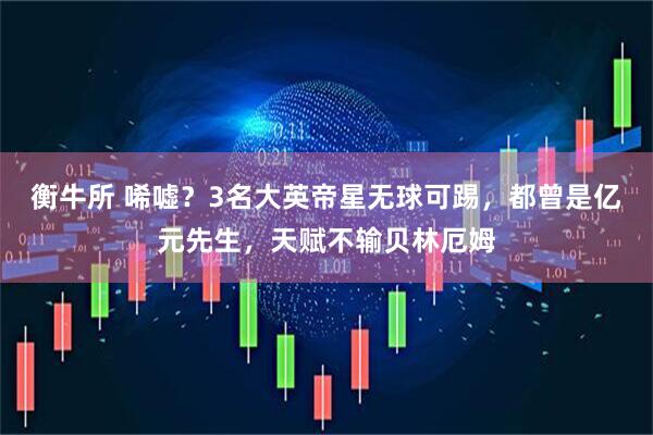 衡牛所 唏嘘？3名大英帝星无球可踢，都曾是亿元先生，天赋不输贝林厄姆